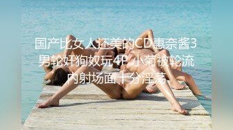 国产比女人还美的CD惠奈酱3男轮奸狗奴玩4P 小菊被轮流内射场面十分淫荡