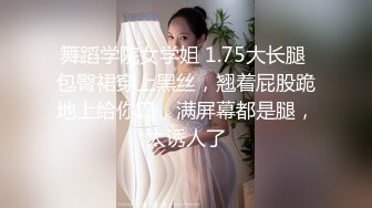 舞蹈学院女学姐 1.75大长腿 包臀裙穿上黑丝，翘着屁股跪地上给你口，满屏幕都是腿，太诱人了