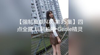 【强制高潮N次 第35集】四点全露 玩具抽插 Genie精灵