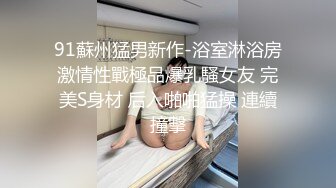 91蘇州猛男新作-浴室淋浴房激情性戰極品爆乳騷女友 完美S身材 后入啪啪猛操 連續撞擊