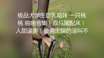 极品大学生巨乳萌妹 一只桃桃 啪啪合集！双马尾配JK！人甜逼美！被男主操的淫叫不停