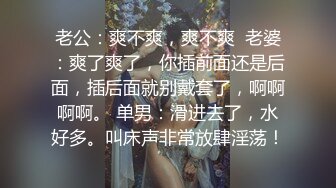 老公：爽不爽，爽不爽  老婆：爽了爽了，你插前面还是后面，插后面就别戴套了，啊啊啊啊。 单男：滑进去了，水好多。叫床声非常放肆淫荡！