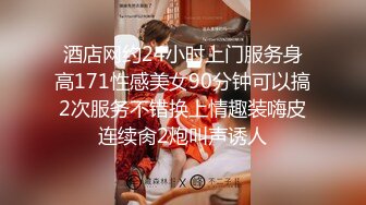 酒店网约24小时上门服务身高171性感美女90分钟可以搞2次服务不错换上情趣装嗨皮连续肏2炮叫声诱人