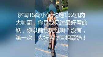 济南TS尚小优 约炮192肌肉大帅哥，你是我见过最好看的妖，你以前也玩过啊？没有，第一次，人妖舌吻互相舔奶！