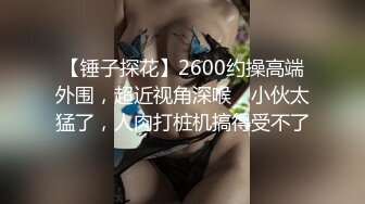 【锤子探花】2600约操高端外围，超近视角深喉，小伙太猛了，人肉打桩机搞得受不了