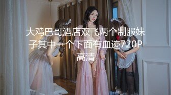 大鸡巴哥酒店双飞两个制服妹子其中一个下面有血迹720P高清