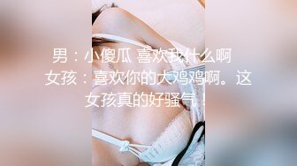 男：小傻瓜 喜欢我什么啊   女孩：喜欢你的大鸡鸡啊。这女孩真的好骚气！