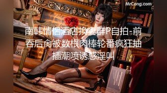 南韩情侶酒店換妻群P自拍-前吞后肏被数根肉棒轮番疯狂抽插潮喷诱惑淫叫