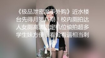 《极品泄密魔手外购》近水楼台先得月第八期！校内厕拍达人女厕高清固定机位偸拍超多学生妹方便，看脸看逼相当刺激