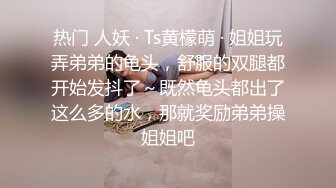 热门 人妖 · Ts黄檬萌 · 姐姐玩弄弟弟的龟头，舒服的双腿都开始发抖了～既然龟头都出了这么多的水，那就奖励弟弟操姐姐吧