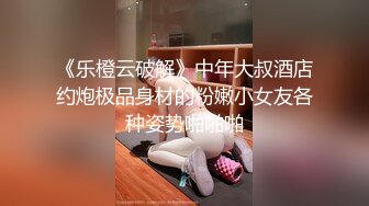 《乐橙云破解》中年大叔酒店约炮极品身材的粉嫩小女友各种姿势啪啪啪