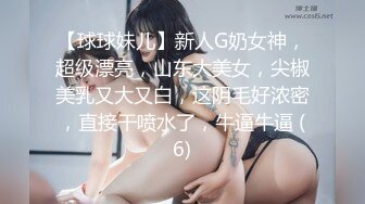 【球球妹儿】新人G奶女神，超级漂亮，山东大美女，尖椒美乳又大又白，这阴毛好浓密，直接干喷水了，牛逼牛逼 (6)