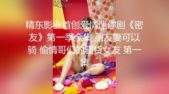 精东影业首创爱情迷你剧《密友》第一季全集 朋友妻可以骑 偷情哥们的骚货女友 第一集