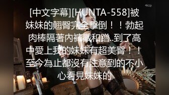 [中文字幕][HUNTA-558]被妹妹的翹臀完全擊倒！！勃起肉棒隔著內褲戳和蹭..到了高中愛上我的妹妹有超美臀！！至今為止都沒有注意到的不小心看見妹妹的