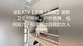 淫乱KTV【新疆小姐姐】灌醉，卫生间啪啪，户外艳舞，包间抠穴，彻底解放自我的女人真淫荡