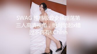 SWAG 性感极致全裸淫荡第三人高清视角，绝对勃起x错过不再有! Chinh