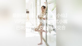 最新福利姬『软萌萝莉小仙』VIP定制 男友视角 跪式小嘴巴吮吸 椅子女上特写交合