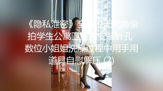 《隐私泄密》全方位无死角偸拍学生公寓卫生间安装针孔 数位小姐姐洗澡过程中用手用道具自慰解压 (2)