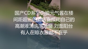 国产CD系列伪娘元气酱在楼间距超近的酒店直接用自己的高潮液清洗落地窗 对面阳台有人在晾衣服都不在乎