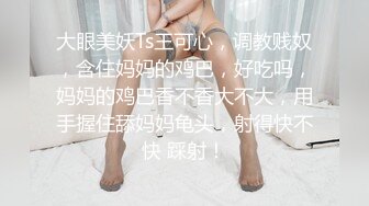 大眼美妖Ts王可心，调教贱奴，含住妈妈的鸡巴，好吃吗，妈妈的鸡巴香不香大不大，用手握住舔妈妈龟头，射得快不快 踩射！